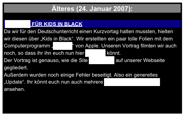 Älteres (24. Januar 2007):

 KEYNOTE FÜR KIDS IN BLACK 
Da wir für den Deutschunterricht einen Kurzvortag halten mussten, hielten wir diesen über „Kids in Black“. Wir erstellten ein paar tolle Folien mit dem Computerprogramm „Keynote“ von Apple. Unseren Vortrag filmten wir auch noch, so dass ihr ihn euch nun hier ansehen könnt.
Der Vortrag ist genauso, wie die Site „Zum Film“ auf unserer Webseite gegliedert.
Außerdem wurden noch einige Fehler beseitigt. Also ein generelles „Update“. Ihr könnt euch nun auch mehrere Bilder zu den Produkten ansehen. 