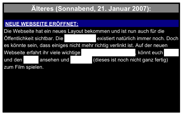 Älteres (Sonnabend, 21. Januar 2007):

 NEUE WEBSEITE ERÖFFNET:
Die Webseite hat ein neues Layout bekommen und ist nun auch für die Öffentlichkeit sichtbar. Die alte Webseite existiert natürlich immer noch. Doch es könnte sein, dass einiges nicht mehr richtig verlinkt ist. Auf der neuen Webseite erfahrt ihr viele wichtige Informationen zum Film, könnt euch Bilder und den Trailer ansehen und das Spiel (dieses ist noch nicht ganz fertig) zum Film spielen.