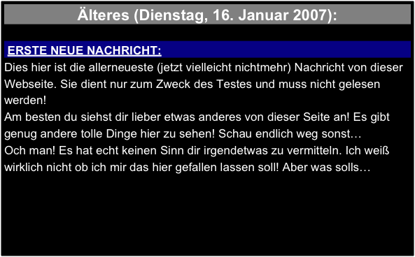 Älteres (Dienstag, 16. Januar 2007):

 ERSTE NEUE NACHRICHT:
Dies hier ist die allerneueste (jetzt vielleicht nichtmehr) Nachricht von dieser Webseite. Sie dient nur zum Zweck des Testes und muss nicht gelesen werden! 
Am besten du siehst dir lieber etwas anderes von dieser Seite an! Es gibt genug andere tolle Dinge hier zu sehen! Schau endlich weg sonst…
Och man! Es hat echt keinen Sinn dir irgendetwas zu vermitteln. Ich weiß wirklich nicht ob ich mir das hier gefallen lassen soll! Aber was solls…
