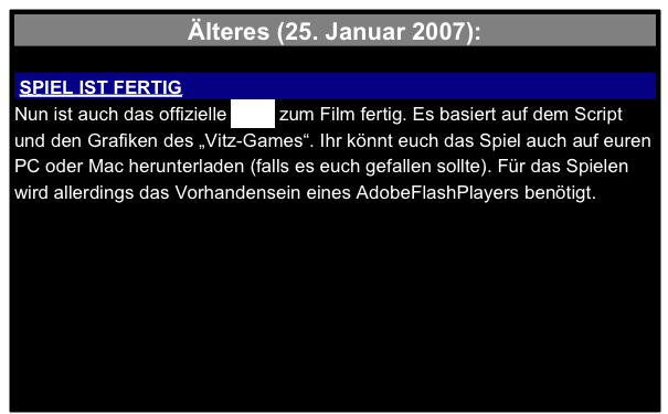 Älteres (25. Januar 2007):

 SPIEL IST FERTIG 
Nun ist auch das offizielle Spiel zum Film fertig. Es basiert auf dem Script und den Grafiken des „Vitz-Games“. Ihr könnt euch das Spiel auch auf euren PC oder Mac herunterladen (falls es euch gefallen sollte). Für das Spielen wird allerdings das Vorhandensein eines AdobeFlashPlayers benötigt. 