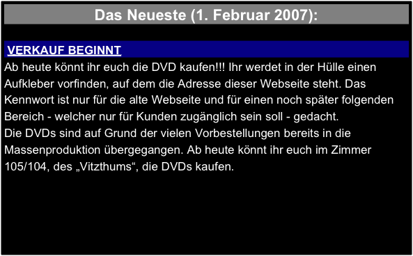 Das Neueste (1. Februar 2007):

 VERKAUF BEGINNT 
Ab heute könnt ihr euch die DVD kaufen!!! Ihr werdet in der Hülle einen Aufkleber vorfinden, auf dem die Adresse dieser Webseite steht. Das Kennwort ist nur für die alte Webseite und für einen noch später folgenden Bereich - welcher nur für Kunden zugänglich sein soll - gedacht.
Die DVDs sind auf Grund der vielen Vorbestellungen bereits in die Massenproduktion übergegangen. Ab heute könnt ihr euch im Zimmer 105/104, des „Vitzthums“, die DVDs kaufen.
