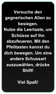 Versuche den gegnerischen Alien zu besiegen.
Nutze die Leertaste, um Schüsse auf ihn abzufeueren. Mit den Pfeiltasten kannst du dich bewegen. Um eine andere Schussart auszuwählen, drücke Shift!

Viel Spaß!