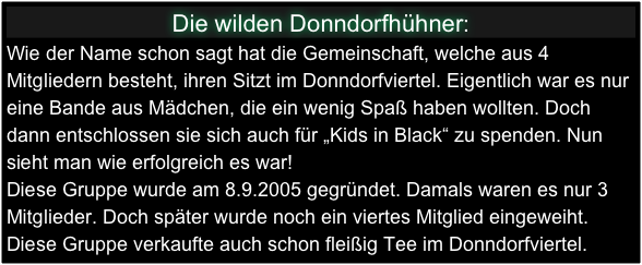 Die wilden Donndorfhühner:
Wie der Name schon sagt hat die Gemeinschaft, welche aus 4 Mitgliedern besteht, ihren Sitzt im Donndorfviertel. Eigentlich war es nur eine Bande aus Mädchen, die ein wenig Spaß haben wollten. Doch dann entschlossen sie sich auch für „Kids in Black“ zu spenden. Nun sieht man wie erfolgreich es war!
Diese Gruppe wurde am 8.9.2005 gegründet. Damals waren es nur 3 Mitglieder. Doch später wurde noch ein viertes Mitglied eingeweiht.
Diese Gruppe verkaufte auch schon fleißig Tee im Donndorfviertel.