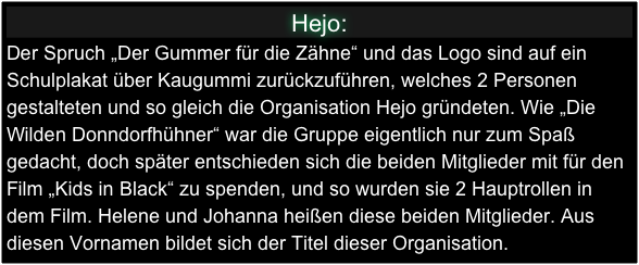 Hejo:
Der Spruch „Der Gummer für die Zähne“ und das Logo sind auf ein Schulplakat über Kaugummi zurückzuführen, welches 2 Personen gestalteten und so gleich die Organisation Hejo gründeten. Wie „Die Wilden Donndorfhühner“ war die Gruppe eigentlich nur zum Spaß gedacht, doch später entschieden sich die beiden Mitglieder mit für den Film „Kids in Black“ zu spenden, und so wurden sie 2 Hauptrollen in dem Film. Helene und Johanna heißen diese beiden Mitglieder. Aus diesen Vornamen bildet sich der Titel dieser Organisation.