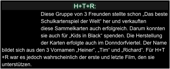 H+T+R:
                           Diese Gruppe von 3 Freunden stellte schon „Das beste
                           Schulkartenspiel der Welt“ her und verkauften 
                           diese Sammelkarten auch erfolgreich. Darum konnten
                           sie auch für „Kids in Black“ spenden. Die Herstellung                     
                           der Karten erfolgte auch im Donndorfviertel. Der Name bildet sich aus den 3 Vornamen „Heiner“, „Tim“ und „Richard“. Für H+T+R war es jedoch wahrscheinlich der erste und letzte Film, den sie unterstützen.