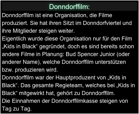 Donndorffilm:
Donndorffilm ist eine Organisation, die Filme produziert. Sie hat ihren Sitzt im Donndorfviertel und ihre Mitglieder steigen weiter. 
Eigentlich wurde diese Organisation nur für den Film „Kids in Black“ gegründet, doch es sind bereits schon andere Filme in Planung: Bud Spencer Junior (oder anderer Name), welche Donndorffilm unterstützen bzw. produzieren wird. 
Donndorffilm war der Hauptproduzent von „Kids in Black“. Das gesamte Regieteam, welches bei „Kids in Black“ mitgewirkt hat, gehört zu Donndorffilm. 
Die Einnahmen der Donndorffilmkasse steigen von Tag zu Tag.