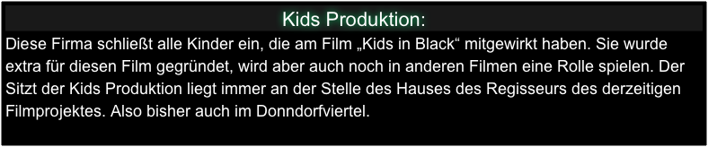 Kids Produktion:
Diese Firma schließt alle Kinder ein, die am Film „Kids in Black“ mitgewirkt haben. Sie wurde extra für diesen Film gegründet, wird aber auch noch in anderen Filmen eine Rolle spielen. Der Sitzt der Kids Produktion liegt immer an der Stelle des Hauses des Regisseurs des derzeitigen Filmprojektes. Also bisher auch im Donndorfviertel.