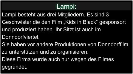 Lampi:
Lampi besteht aus drei Mitgliedern. Es sind 3 Geschwister die den Film „Kids in Black“ gesponsort und produziert haben. Ihr Sitzt ist auch im Donndorfviertel. 
Sie haben vor andere Produktionen von Donndorffilm zu unterstützen und zu organisieren.
Diese Firma wurde auch nur wegen des Filmes gegründet.