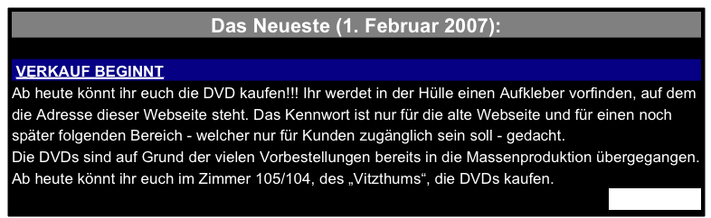 Das Neueste (1. Februar 2007):

 VERKAUF BEGINNT 
Ab heute könnt ihr euch die DVD kaufen!!! Ihr werdet in der Hülle einen Aufkleber vorfinden, auf dem die Adresse dieser Webseite steht. Das Kennwort ist nur für die alte Webseite und für einen noch später folgenden Bereich - welcher nur für Kunden zugänglich sein soll - gedacht.
Die DVDs sind auf Grund der vielen Vorbestellungen bereits in die Massenproduktion übergegangen. Ab heute könnt ihr euch im Zimmer 105/104, des „Vitzthums“, die DVDs kaufen.
Weiterlesen…